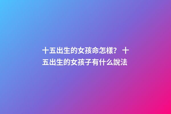 十五出生的女孩命怎樣？ 十五出生的女孩子有什么說法-第1張-觀點-玄機派